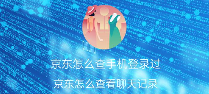 京东怎么查手机登录过 京东怎么查看聊天记录？